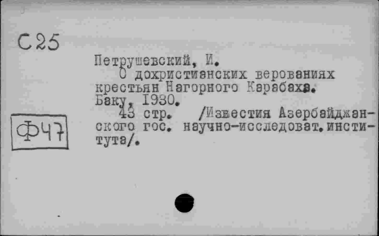 ﻿С25
ФЧ7
Петрушевский, И.
О дохристианских верованиях крестьян Нагорного Карабаха. Баку, 1930.
43 стр. /Известия Азербайджанского гос. научно-исследоват. института/.